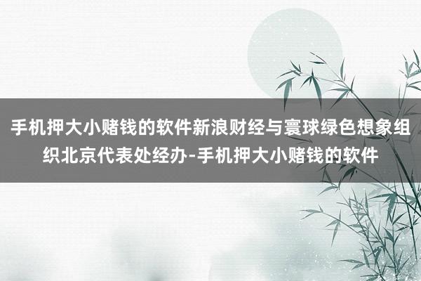 手机押大小赌钱的软件新浪财经与寰球绿色想象组织北京代表处经办-手机押大小赌钱的软件
