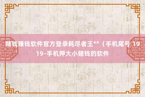 赌钱赚钱软件官方登录耗尽者王**（手机尾号 1919-手机押大小赌钱的软件