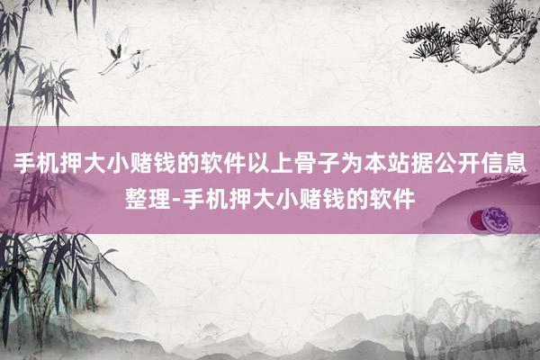 手机押大小赌钱的软件以上骨子为本站据公开信息整理-手机押大小赌钱的软件