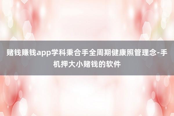 赌钱赚钱app学科秉合手全周期健康照管理念-手机押大小赌钱的软件