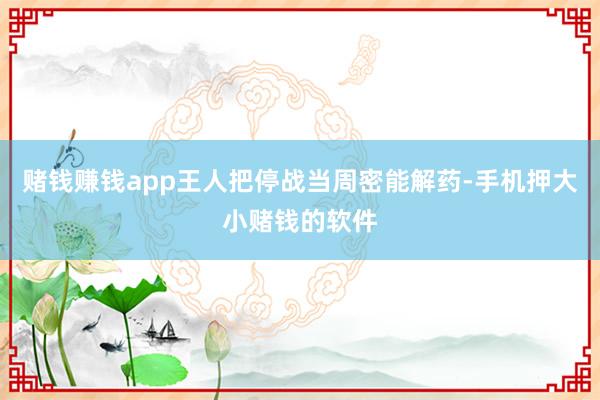 赌钱赚钱app王人把停战当周密能解药-手机押大小赌钱的软件