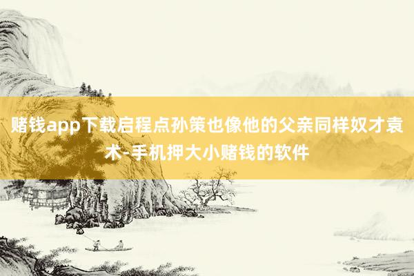 赌钱app下载启程点孙策也像他的父亲同样奴才袁术-手机押大小赌钱的软件