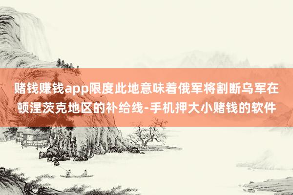 赌钱赚钱app限度此地意味着俄军将割断乌军在顿涅茨克地区的补给线-手机押大小赌钱的软件