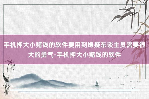 手机押大小赌钱的软件要用到嫌疑东谈主员需要很大的勇气-手机押大小赌钱的软件