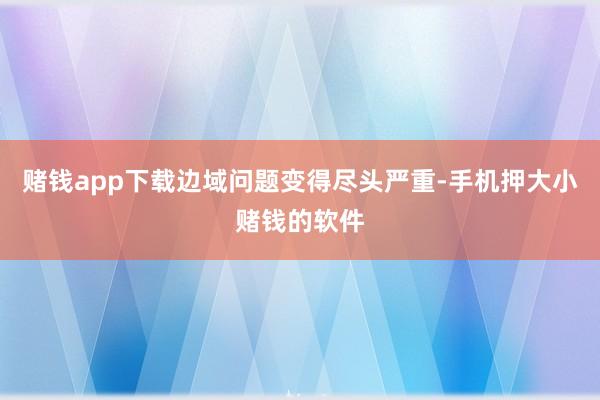 赌钱app下载边域问题变得尽头严重-手机押大小赌钱的软件