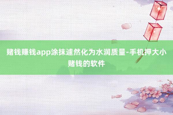 赌钱赚钱app涂抹遽然化为水润质量-手机押大小赌钱的软件