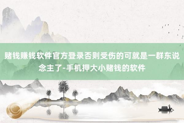 赌钱赚钱软件官方登录否则受伤的可就是一群东说念主了-手机押大小赌钱的软件